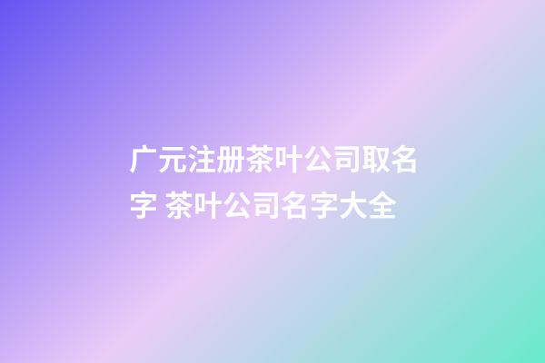 广元注册茶叶公司取名字 茶叶公司名字大全-第1张-公司起名-玄机派